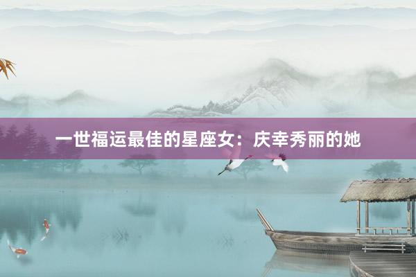 一世福运最佳的星座女：庆幸秀丽的她
